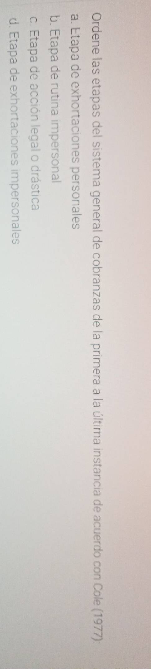 Ordene las etapas del sistema general de cobranzas de la primera a la última instancia de acuerdo con Cole (1977):
a. Etapa de exhortaciones personales
b. Etapa de rutina impersonal
c. Etapa de acción legal o drástica
d. Etapa de exhortaciones impersonales
