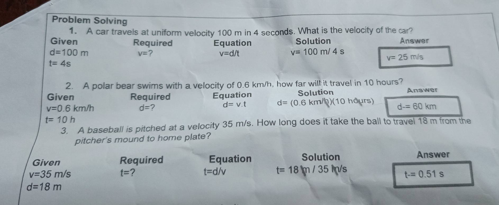 Problem Solving 
1. A car travels at uniform velocity 100 m in 4 seconds. What is the velocity of the car? 
Given Required Equation Solution Answer
d=100m
V= ?
v=d/t
v=100m/4s
v=25m/s
t=4s
2. A polar bear swims with a velocity of 0.6 km/h, how far will it travel in 10 hours? 
Given Required Equation Solution Answer
v=0.6km/h
d= ?
d=v.t
d=(0.6km/h)(10 hours)
d-=60km
t=10h
3. A baseball is pitched at a velocity 35 m/s. How long does it take the ball to travel 18 m from the 
pitcher's mound to home plate? 
Given Required Equation 
Solution Answer
v=35m/s
t= 2
t=d/v
t=18m/35m/s
t-=0.51s
d=18m