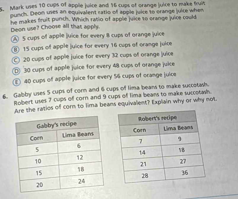 Mark uses 10 cups of apple juice and 16 cups of orange juice to make fruit
punch. Deon uses an equivalent ratio of apple juice to orange juice when
he makes fruit punch. Which ratio of apple juice to orange juice could
Deon use? Choose all that apply.
A 5 cups of apple juice for every 8 cups of orange juice
⑧ 15 cups of apple juice for every 16 cups of orange juice
20 cups of apple juice for every 32 cups of orange juice
D 30 cups of apple juice for every 48 cups of orange juice
40 cups of apple juice for every 56 cups of orange juice
6. Gabby uses 5 cups of corn and 6 cups of lima beans to make succotash.
Robert uses 7 cups of corn and 9 cups of lima beans to make succotash.
Are the ratios of corn to lima beans equivalent? Explain why or why not.