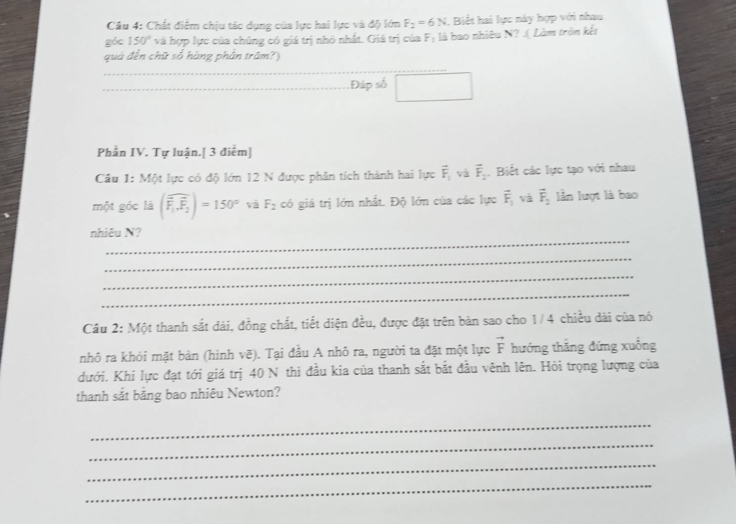 Chất điểm chịu tác dụng của lực hai lực và độ lớn F_2=6N. Biết hai lục này hợp với nhau 
góc 150° và hợp lực của chúng có giá trị nhỏ nhất. Giá trị của F_1 là bao nhiêu N? .( Làm tròn kết 
quả đến chữ số hàng phân trăm?)
220s^2 □ 
Phần IV. Tự luận.[ 3 điểm] 
Câu 1: Một lực có độ lớn 12 N được phân tích thành hai lực vector F_1 và vector F_2. Biết các lực tạo với nhau 
một góc là (widehat F_1.widehat F_2)=150° và F_2 có giá trị lớn nhất. Độ lớn của các lực vector F_1 và vector F_2 lần luợt là bao 
_ 
nhiêu N? 
_ 
_ 
_ 
Cầu 2: Một thanh sắt dài, đồng chất, tiết diện đều, được đặt trên bản sao cho 1/4 chiều dài của nó 
nhô ra khỏi mặt bản (hình vẽ). Tại đầu A nhô ra, người ta đặt một lực vector F hướng thẳng đứng xuống 
đưới. Khi lực đạt tới giá trị 40 N thì đầu kia của thanh sắt bắt đầu vênh lên. Hỏi trọng lượng của 
thanh sắt bằng bao nhiêu Newton? 
_ 
_ 
_ 
_