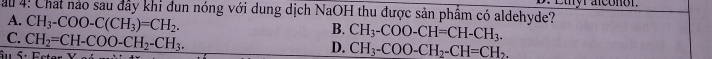 ầu 4: Chat nảo sau đây khi đun nóng với dung dịch NaOH thu được sản phầm có aldehyde?
A. CH_3-COO-C(CH_3)=CH_2.
C. CH_2=CH-COO-CH_2-CH_3.
B. CH_3-COO-CH=CH-CH_3. 
âu 5· 1
D. CH_3-COO-CH_2-CH=CH_2.