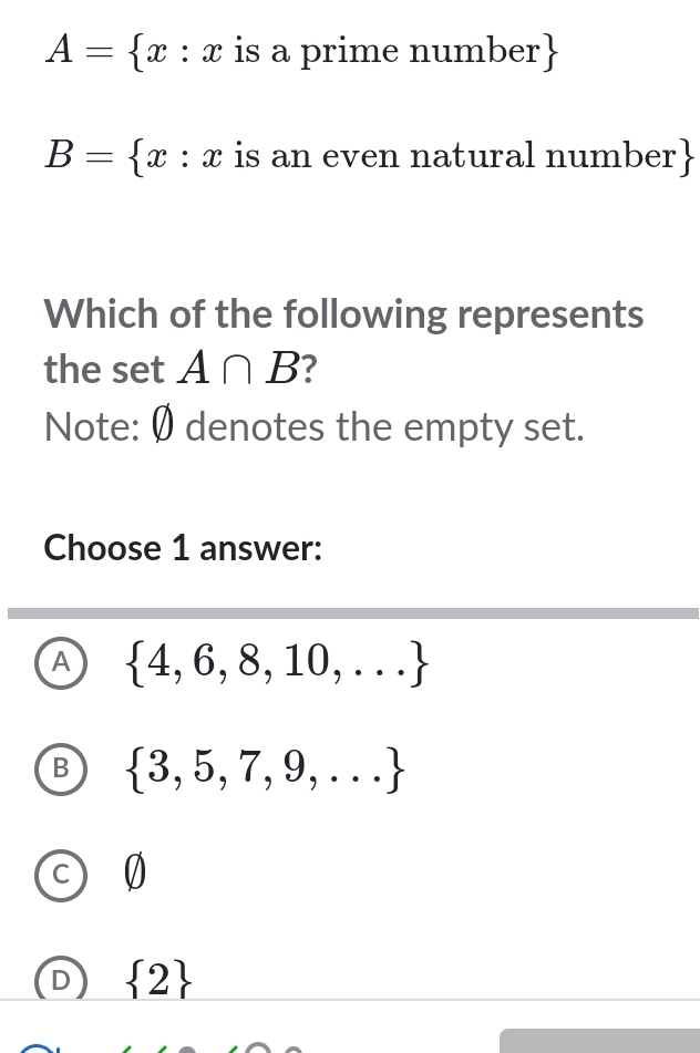 A= x:x is a prime number 
B= x:x is an even natural number
Which of the following represents
the set A∩ B 7
Note: Ø denotes the empty set.
Choose 1 answer:
A  4,6,8,10,...
B  3,5,7,9,...
0
 2