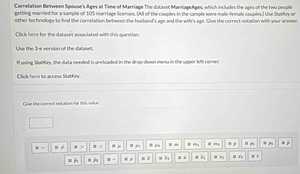 Correlation Between Spouse's Ages at Time of Marriage The dataset MarriageAges, which includes the ages of the two people 
getting married for a sample of 105 marriage licenses. (All of the couples in the sample were male-female couples.) Use StatKey or 
other technology to find the correlation between the husband's age and the wife's age. Give the correct notation with your answer. 
Click here for the dataset associated with this question. 
Use the 3 -e version of the dataset. 
If using StatKey, the data needed is preloaded in the drop-down menu in the upper left corner. 
Click here to access StøtKey. 
Give the correct notation for this value.
::= : < μ n j = μ2 : ?71 : m1 # rg n p n p u P1 =
: P_7 : P_2 :: - : ρ : x : overline x_1 : z = overline x_1 1 x : : r