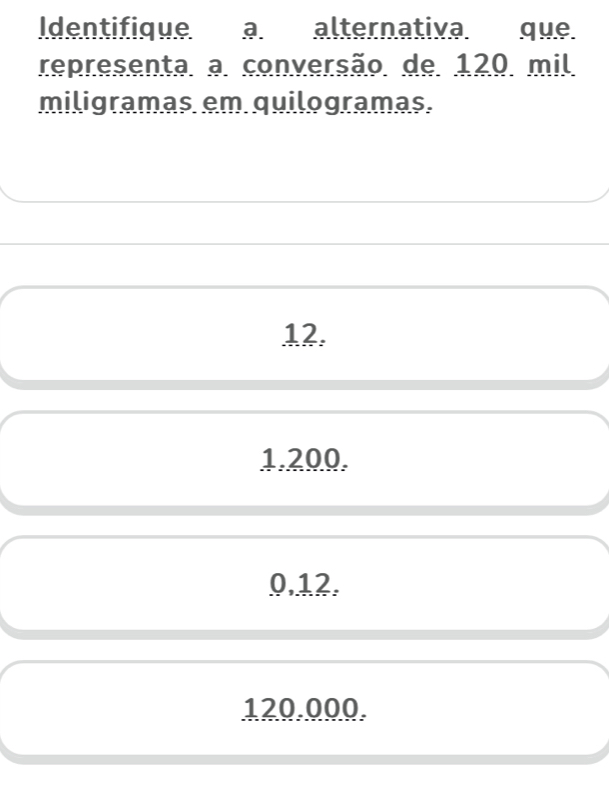 Identifique a. alternativa. que.
representa. a. conversão. de. 120. mil.
miligramas em quilogramas.
12.
1.200.
0.12.
120.000.