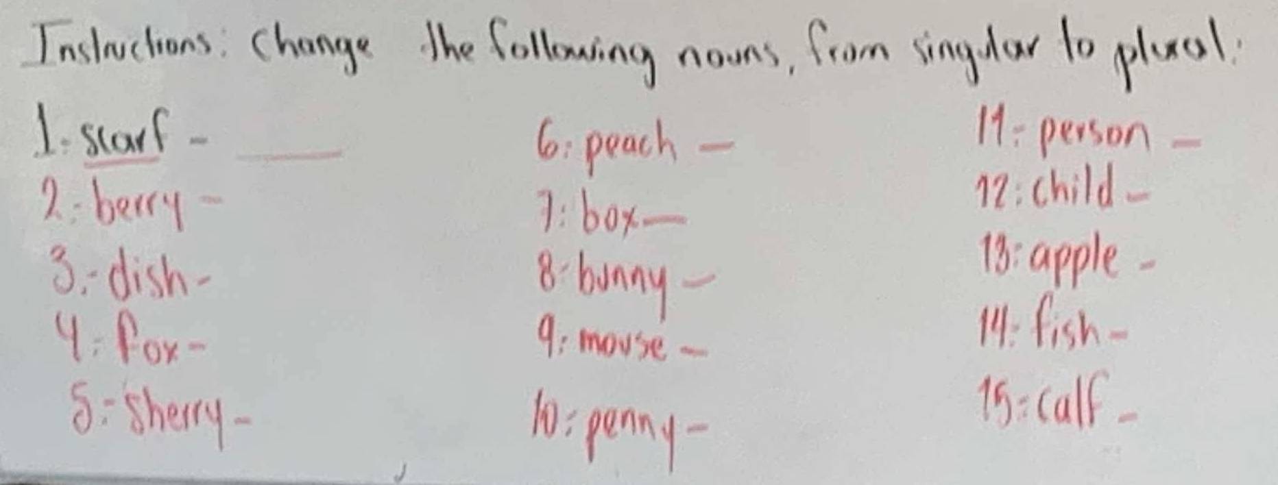 Insluctions: change the following noons, from singdar to plual. 
1. starf - _11: person 
6: peach - 
2: berry 
7: box._ 
17: child_ 
3:dish- 8. bunny_ 
18. apple 
4 : fox- 9: mouse - 
14: fish- 
8:sherry- 
10: penny- 
15: calf