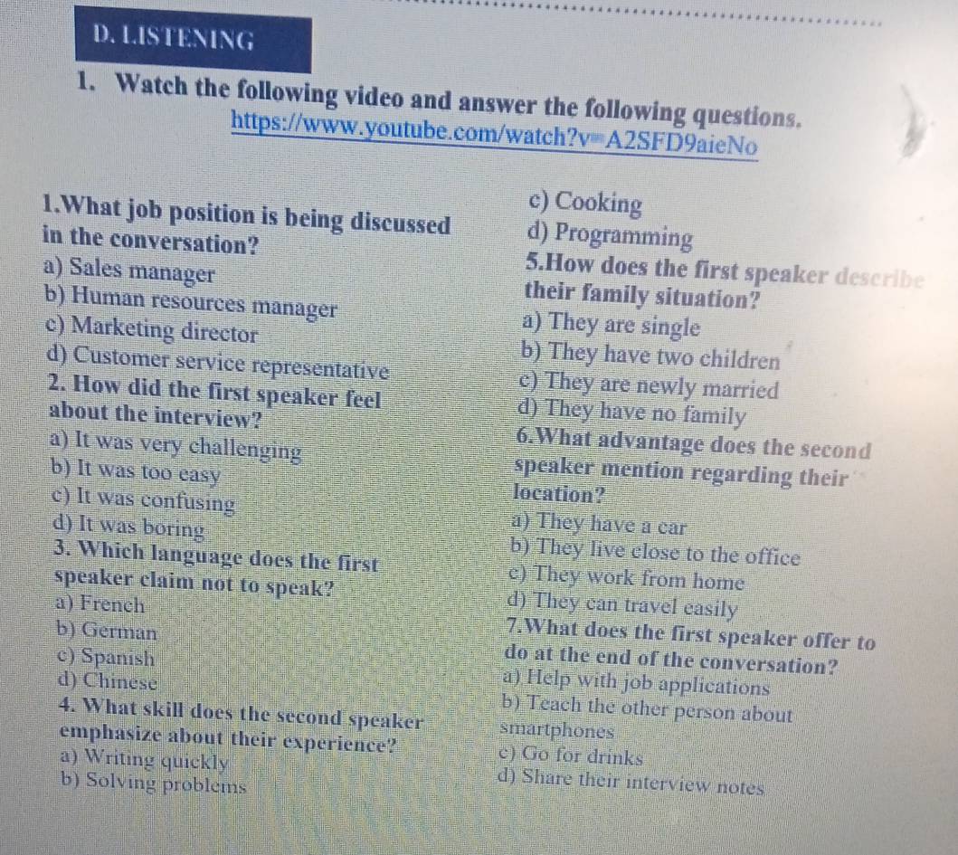 ISTENING
1. Watch the following video and answer the following questions.
https://www.youtube.com/watch?v=A2SFD9aieNo
c) Cooking
1.What job position is being discussed d) Programming
in the conversation? 5.How does the first speaker describe
a) Sales manager their family situation?
b) Human resources manager a) They are single
c) Marketing director b) They have two children
d) Customer service representative c) They are newly married
2. How did the first speaker feel d) They have no family
about the interview? 6.What advantage does the second
a) It was very challenging speaker mention regarding their
b) It was too easy location?
c) It was confusing a) They have a car
d) It was boring b) They live close to the office
3. Which language does the first c) They work from home
speaker claim not to speak? d) They can travel easily
a) French 7.What does the first speaker offer to
b) German do at the end of the conversation?
c) Spanish a) Help with job applications
d) Chinese b) Teach the other person about
4. What skill does the second speaker smartphones
emphasize about their experience? c) Go for drinks
a) Writing quickly d) Share their interview notes
b) Solving problems