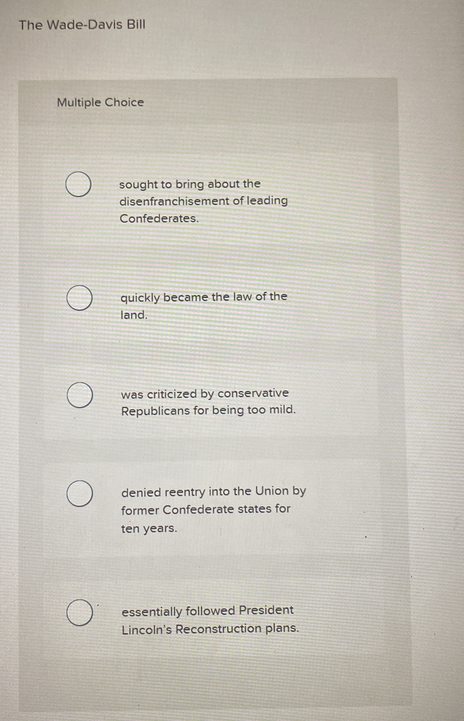 The Wade-Davis Bill
Multiple Choice
sought to bring about the
disenfranchisement of leading
Confederates.
quickly became the law of the
land.
was criticized by conservative
Republicans for being too mild.
denied reentry into the Union by
former Confederate states for
ten years.
essentially followed President
Lincoln's Reconstruction plans.