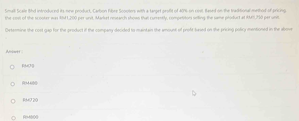 Small Scale Bhd introduced its new product, Carbon Fibre Scooters with a target profit of 40% on cost. Based on the traditional method of pricing,
the cost of the scooter was RM1,200 per unit. Market research shows that currently, competitors selling the same product at RM1,750 per unit.
Determine the cost gap for the product if the company decided to maintain the amount of profit based on the pricing policy mentioned in the above
Answer :
RM70
RM480
RM720
RM800