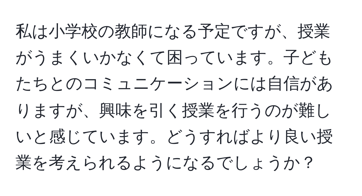 私は小学校の教師になる予定ですが、授業がうまくいかなくて困っています。子どもたちとのコミュニケーションには自信がありますが、興味を引く授業を行うのが難しいと感じています。どうすればより良い授業を考えられるようになるでしょうか？