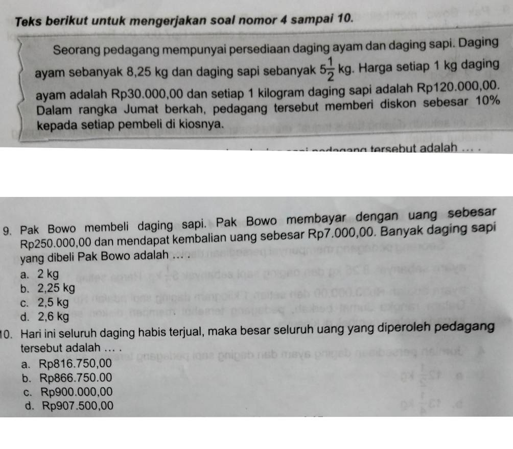 Teks berikut untuk mengerjakan soal nomor 4 sampai 10.
Seorang pedagang mempunyai persediaan daging ayam dan daging sapi. Daging
ayam sebanyak 8,25 kg dan daging sapi sebanyak 5 1/2 kg. Harga setiap 1 kg daging
ayam adalah Rp30.000,00 dan setiap 1 kilogram daging sapi adalah Rp120.000,00.
Dalam rangka Jumat berkah, pedagang tersebut memberi diskon sebesar 10%
kepada setiap pembeli di kiosnya.
degang tersebut adalah ... .
9. Pak Bowo membeli daging sapi. Pak Bowo membayar dengan uang sebesar
Rp250.000,00 dan mendapat kembalian uang sebesar Rp7.000,00. Banyak daging sapi
yang dibeli Pak Bowo adalah ... .
a. 2 kg
b. 2,25 kg
c. 2,5 kg
d. 2,6 kg
10. Hari ini seluruh daging habis terjual, maka besar seluruh uang yang diperoleh pedagang
tersebut adalah ... .
a. Rp816.750,00
b. Rp866.750.00
c. Rp900.000,00
d. Rp907.500,00