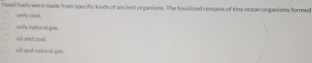 Fessil fuels were made from specific kinds of ancient organisms. The fossilized remains of tiny ocean organisms formed
only coal.
only natural gas.
oil and coal.
oil and natural gas.