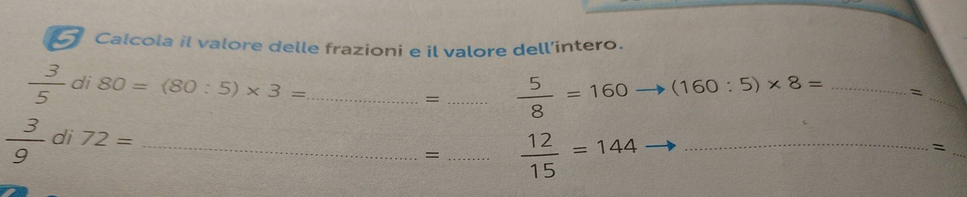 Calcola il valore delle frazioni e il valore dell’intero.
 3/5  di 80=(80:5)* 3= __ (160:5)* 8= _ 
=
 5/8 =160
_=
 3/9  di 72= _ 
_=
 12/15 =144 _ 
_ 
=