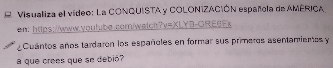 Visualiza el vídeo: La CONQUISTA y COLONIZACIÓN española de AMÉRICA, 
en: https://www.youtube.com/watch? v=XL YB-GRE6Fk 
¿ Cuántos años tardaron los españoles en formar sus primeros asentamientos y 
a que crees que se debió?