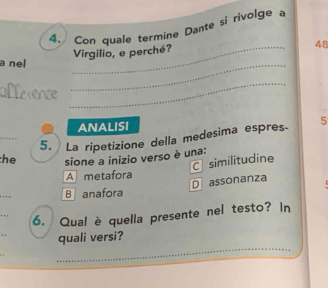 Con quale termine Dante si rivolge a
_
Virgilio, e perché?
48
a nel
_
_
_
ANALISI
_
5. La ripetizione della medesima espres. 5
he sione a inizio verso è una:
C similitudine
A metafora
Dassonanza
_
B anafora
6. Qual è quella presente nel testo? In
quali versi?