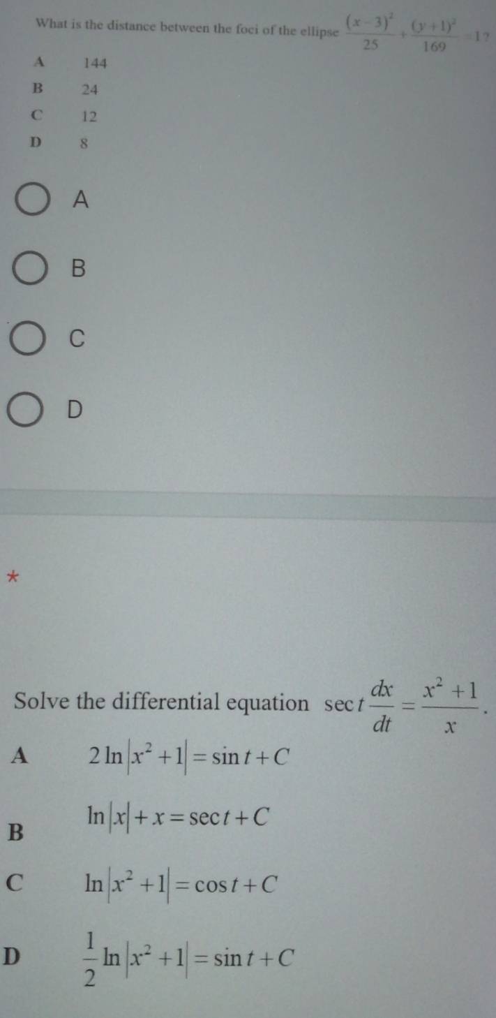 What is the distance between the foci of the ellipse frac (x-3)^225+frac (y+1)^2169=1 ?
A 144
B 24
C 12
D 8
A
B
C
D
*
Solve the differential equation sec t dx/dt = (x^2+1)/x .
A 2ln |x^2+1|=sin t+C
B ln |x|+x=sec t+C
C ln |x^2+1|=cos t+C
D  1/2 ln |x^2+1|=sin t+C