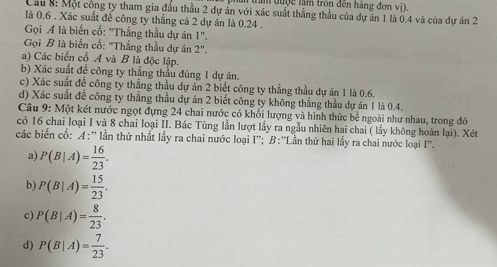 trần được làm trồn đến hàng đơn vị).
Cau 8: Một công ty tham gia đấu thầu 2 dự án với xác suất thắng thầu của dự án 1 là 0.4 và của dự án 2
là 0.6. Xác suất để công ty thắng cả 2 dự án là 0.24.
Gọi A là biến cố: "Thắng thầu dự án 1".
Gọi B là biến cố: "Thắng thầu dự án 2''
a) Các biến cố A và B là độc lập.
b) Xác suất đề công ty thắng thầu đúng 1 dự án.
c) Xác suất để công ty thắng thầu dự án 2 biết công ty thắng thầu dự án 1 là 0.6.
d) Xác suất để công ty thắng thầu dự án 2 biết công ty không thắng thầu dự án 1 là 0.4.
Câu 9: Một két nước ngọt đựng 24 chai nước có khối lượng và hình thức bề ngoài như nhau, trong đó
có 16 chai loại I và 8 chai loại II. Bác Tùng lần lượt lấy ra ngẫu nhiên hai chai ( lấy không hoàn lại). Xét
các biến cố: A:' lần thứ nhất lấy ra chai nước loại I'; B:'Lần thứ hai lấy ra chai nước loại I''.
a) P(B|A)= 16/23 .
b) P(B|A)= 15/23 .
c) P(B|A)= 8/23 .
d) P(B|A)= 7/23 .