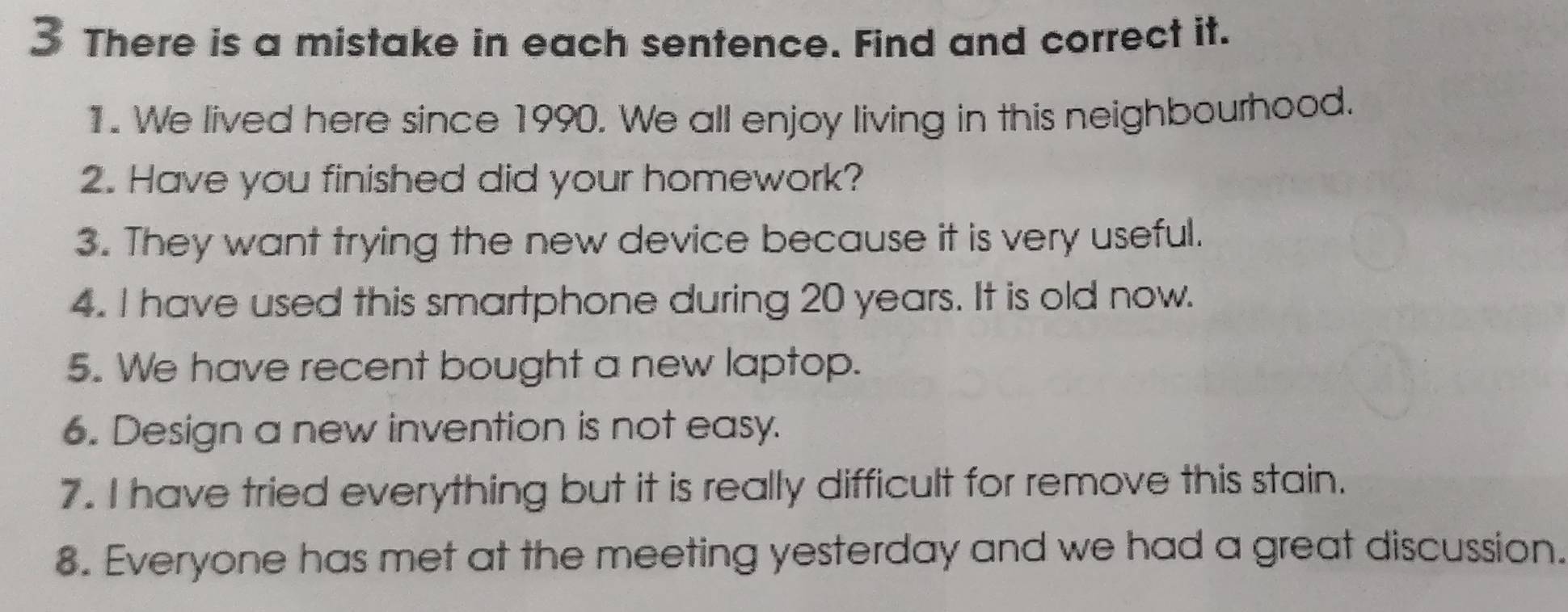 There is a mistake in each sentence. Find and correct it. 
1. We lived here since 1990. We all enjoy living in this neighbourhood. 
2. Have you finished did your homework? 
3. They want trying the new device because it is very useful. 
4. I have used this smartphone during 20 years. It is old now. 
5. We have recent bought a new laptop. 
6. Design a new invention is not easy. 
7. I have tried everything but it is really difficult for remove this stain. 
8. Everyone has met at the meeting yesterday and we had a great discussion.