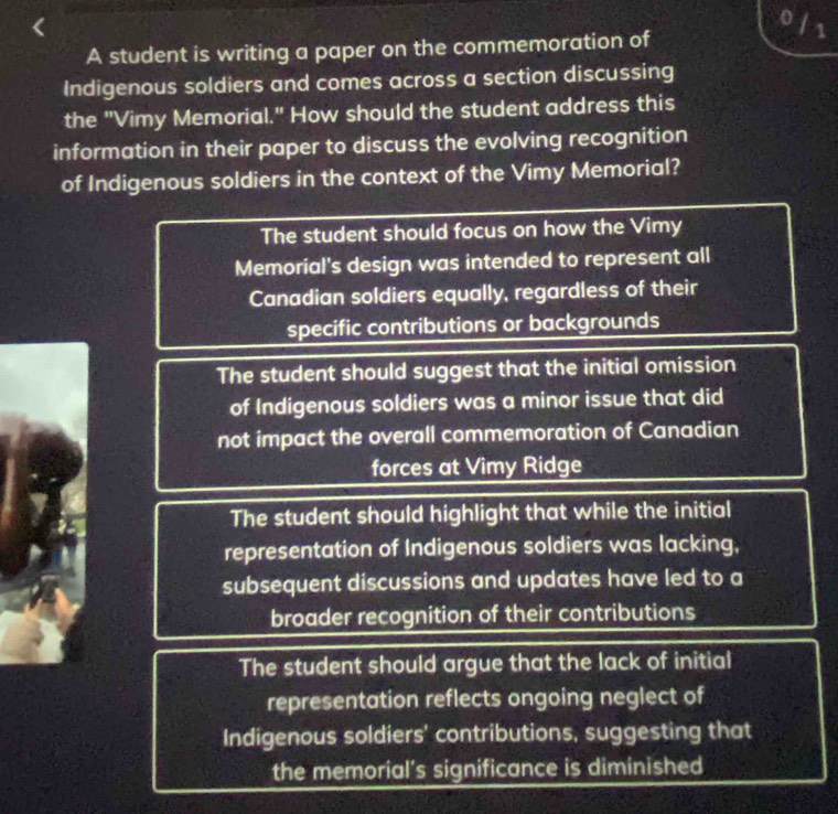 ofs
A student is writing a paper on the commemoration of
Indigenous soldiers and comes across a section discussing
the "Vimy Memorial." How should the student address this
information in their paper to discuss the evolving recognition
of Indigenous soldiers in the context of the Vimy Memorial?
The student should focus on how the Vimy
Memorial's design was intended to represent all
Canadian soldiers equally, regardless of their
specific contributions or backgrounds
The student should suggest that the initial omission
of Indigenous soldiers was a minor issue that did
not impact the overall commemoration of Canadian
forces at Vimy Ridge
The student should highlight that while the initial
representation of Indigenous soldiers was lacking,
subsequent discussions and updates have led to a
broader recognition of their contributions
The student should argue that the lack of initial
representation reflects ongoing neglect of
Indigenous soldiers' contributions, suggesting that
the memorial’s significance is diminished