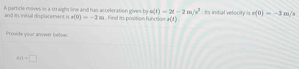 A particle moves in a straight line and has acceleration given by a(t)=2t-2m/s^2. Its initial velocity is v(0)=-3m/s
and its initial displacement is s(0)=-2m. Find its position function s(t). 
Provide your answer below:
s(t)=□