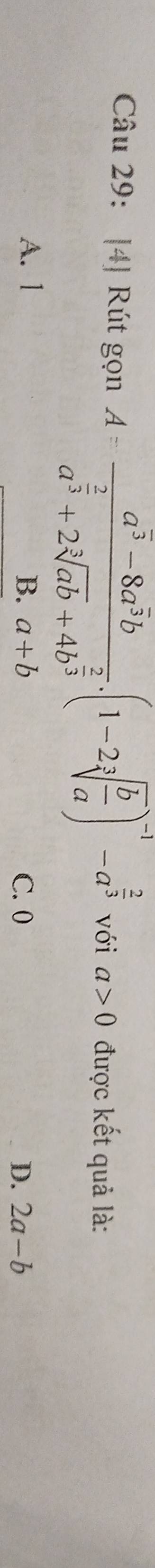 [4] Rút gọn A=frac a^(overline 3)-8a^(overline 3)ba^(frac 2)3+2sqrt[3](ab)+4b^(frac 2)3.(1-2sqrt[3](frac b)a)^-1-a^(frac 2)3 với a>0 được kết quả là:
A. 1 B. a+b C. 0 2a-b
D.