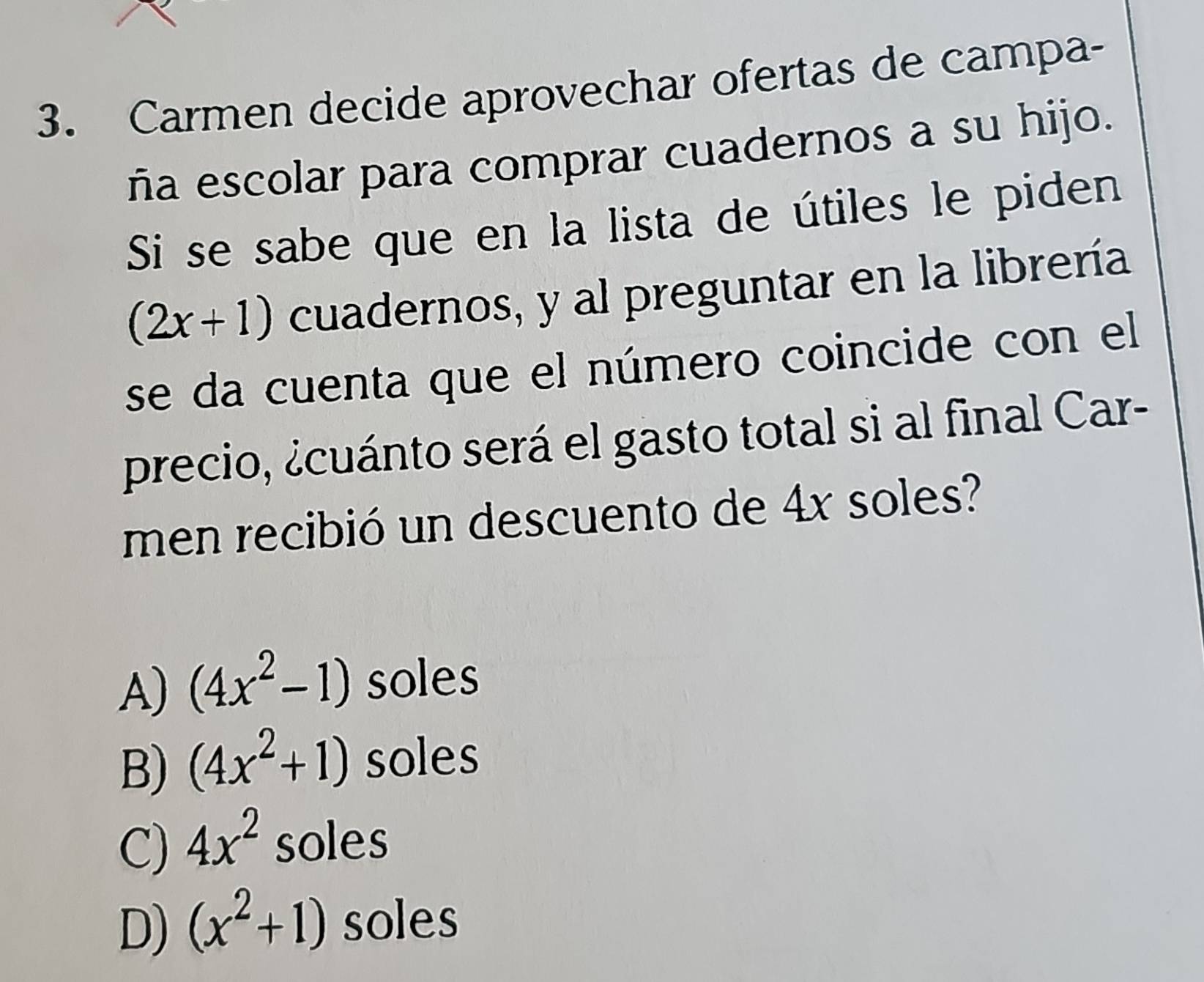 Carmen decide aprovechar ofertas de campa-
ña escolar para comprar cuadernos a su hijo.
Si se sabe que en la lista de útiles le piden
(2x+1) cuadernos, y al preguntar en la librería
se da cuenta que el número coincide con el
precio, ¿cuánto será el gasto total si al final Car-
men recibió un descuento de 4x soles?
A) (4x^2-1) soles
B) (4x^2+1) soles
C) 4x^2 soles
D) (x^2+1) soles