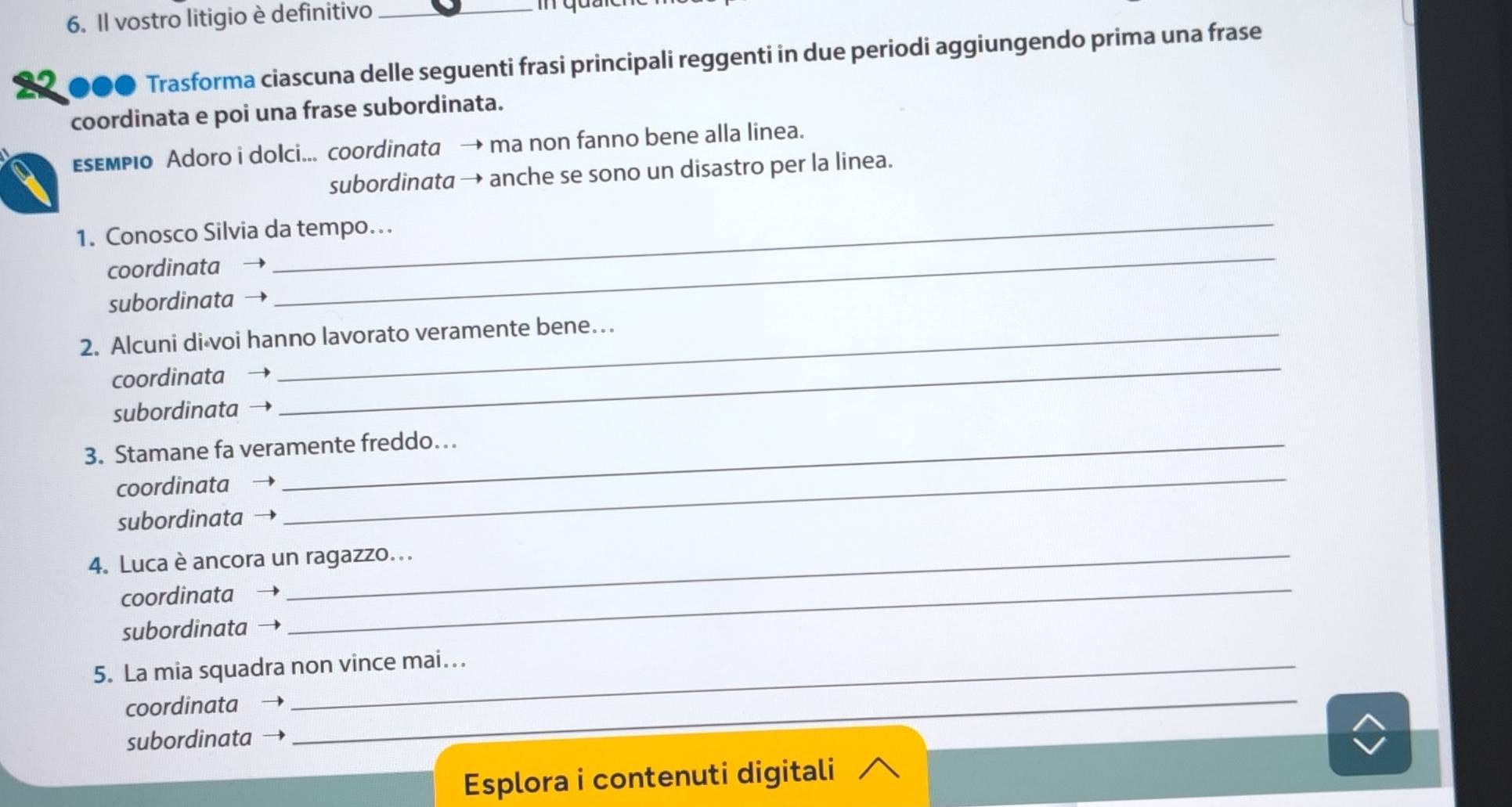 Il vostro litigio è definitivo_ 
●●● Trasforma ciascuna delle seguenti frasi principali reggenti in due periodi aggiungendo prima una frase 
coordinata e poi una frase subordinata. 
εsεмPio Adoro i dolci... coordinata → ma non fanno bene alla linea. 
subordinata → anche se sono un disastro per la linea. 
1. Conosco Silvia da tempo. 
coordinata 
_ 
subordinata → 
_ 
2. Alcuni di voi hanno lavorato veramente bene… 
coordinata 
subordinata 
_ 
_ 
3. Stamane fa veramente freddo… 
coordinata 
subordinata 
_ 
4. Luca è ancora un ragazzo... 
coordinata - 
subordinata → 
5. La mia squadra non vince mai... 
coordinata → 
subordinata → 
_ 
Esplora i contenuti digitali