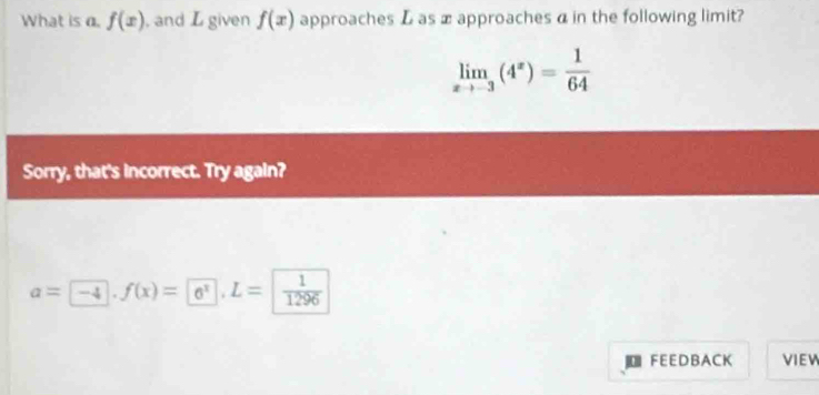 What is a. f(x) , and L given f(x) approaches L as æ approaches α in the following limit?
limlimits _xto -3(4^x)= 1/64 
Sorry, that's incorrect. Try again?
a=-4 □ .f(x)= 6^x, L=| 1/1296 
| FEEDBACK VIEW