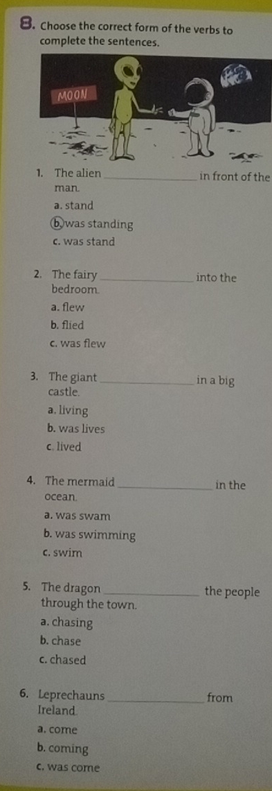 Choose the correct form of the verbs to
complete the sentences.
1. The alien_ in front of the
man
a. stand
b was standing
c. was stand
2. The fairy_ into the
bedroom.
a. flew
b. flied
c. was flew
3. The giant _in a big
castle.
a. living
b. was lives
c. lived
4. The mermaid _in the
ocean.
a. was swam
b. was swimming
c. swim
5. The dragon _the people
through the town.
a. chasing
b. chase
c. chased
6. Leprechauns _from
Ireland.
a. come
b. coming
c. was come