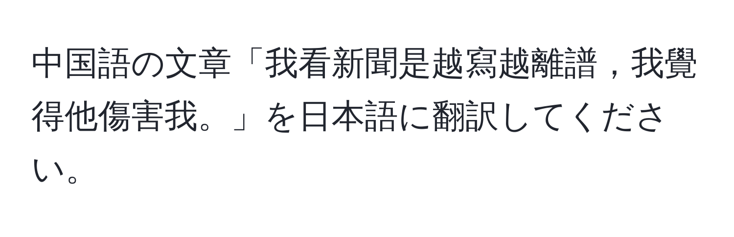 中国語の文章「我看新聞是越寫越離譜，我覺得他傷害我。」を日本語に翻訳してください。