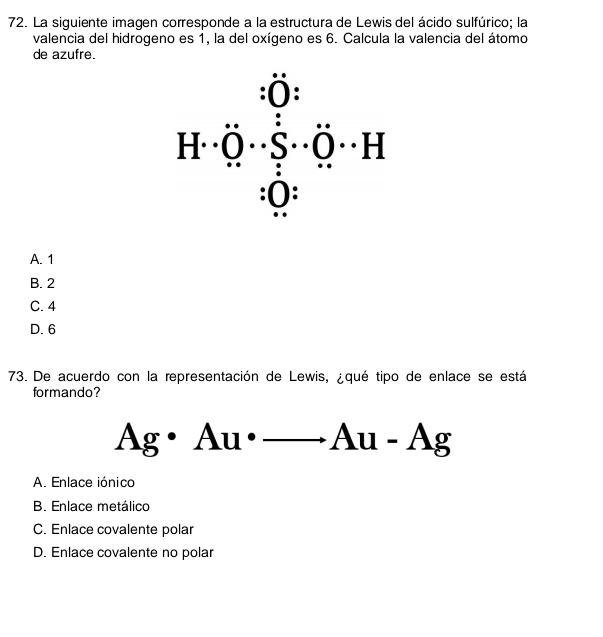 La siguiente imagen corresponde a la estructura de Lewis del ácido sulfúrico; la
valencia del hidrogeno es 1, la del oxígeno es 6. Calcula la valencia del átomo
de azufre.
A. 1
B. 2
C. 4
D. 6
73. De acuerdo con la representación de Lewis, ¿qué tipo de enlace se está
formando?
Ag· Au· _ Au· Ag
A. Enlace iónico
B. Enlace metálico
C. Enlace covalente polar
D. Enlace covalente no polar