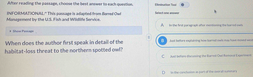 After reading the passage, choose the best answer to each question. Elimination Tool
INFORMATIONAL:* This passage is adapted from Barred Owl Select one answer
Management by the U.S. Fish and Wildlife Service.
In the first paragraph after mentioning the barred owls
Show Passage
B
When does the author frst speak in detail of the Just before explaining how barred owls may have moved wes
habitat-loss threat to the northern spotted owl?
a Just before discussing the Barred Owl Removal Experiment
In the conclusion as part of the overall summary