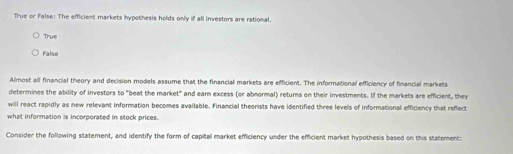 True or False: The efficient markets hypothesis holds only if all investors are rational.
True
False
Almost all financial theory and decision models assume that the financial markets are efficient. The informational efficiency of financial markets
determines the ability of investors to “beat the market” and earn excess (or abnormal) returns on their investments. If the markets are efficient, they
will react rapidly as new relevant information becomes available. Financial theorists have identified three levels of informational efficiency that reflect
what information is incorporated in stock prices.
Consider the following statement, and identify the form of capital market efficiency under the efficient market hypothesis based on this statement: