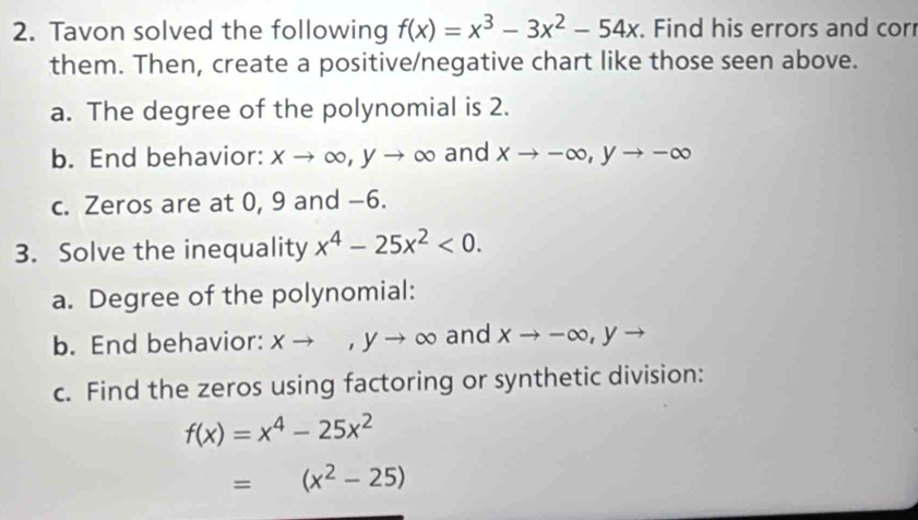 Tavon solved the following f(x)=x^3-3x^2-54x. Find his errors and corr 
them. Then, create a positive/negative chart like those seen above. 
a. The degree of the polynomial is 2. 
b. End behavior: xto ∈fty , yto ∈fty and xto -∈fty , yto -∈fty
c. Zeros are at 0, 9 and −6. 
3. Solve the inequality x^4-25x^2<0</tex>. 
a. Degree of the polynomial: 
b. End behavior: xto ,yto ∈fty and xto -∈fty , yto
c. Find the zeros using factoring or synthetic division:
f(x)=x^4-25x^2
=(x^2-25)