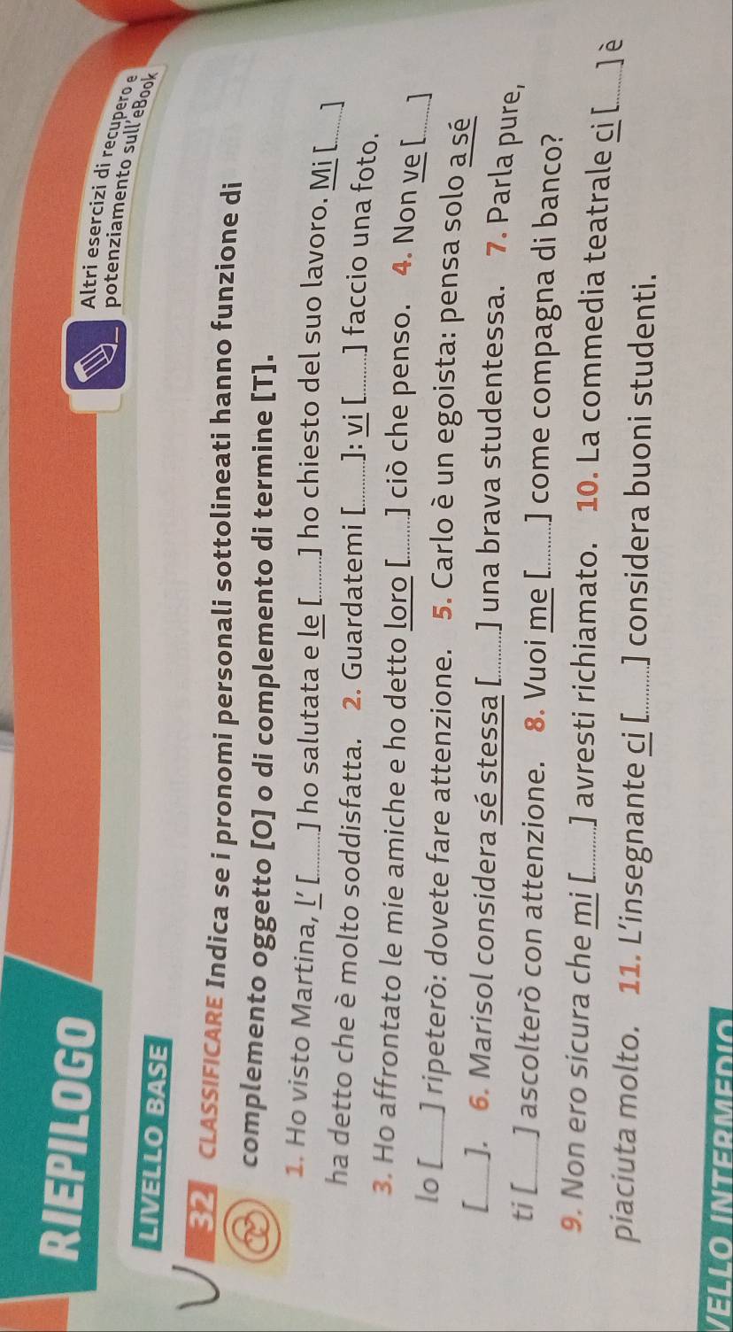 RIEPILOGO 
Altri esercizi di recupero 
potenziamento sull eBook 
LIVELLO BASE 
V CLASSIFICARE Indica se i pronomi personali sottolineati hanno funzione di 
complemento oggetto [O] o di complemento di termine [T]. 
1. Ho visto Martina, Ľ [. ] ho salutata e le [_ ] ho chiesto del suo lavoro. Mi [ ] 
ha detto che è molto soddisfatta. 2. Guardatemi [_ ]: vi [ ] faccio una foto. 
3. Ho affrontato le mie amiche e ho detto loro [..........] ciò che penso. 4. Non ve [ 
lo [_ ] ripeterò: dovete fare attenzione. 5. Carlo è un egoista: pensa solo a sé_ 
I _J. 6. Marisol considera sé stessa [............ ] una brava studentessa. 7. Parla pure, 
ti[_ ] ascolterò con attenzione. 8. Vuoi me [.......] come compagna di banco? 
9. Non ero sicura che mi [_ ] avresti richiamato. 10. La commedia teatrale ci [ _]è 
piaciuta molto. 11. L’insegnante ci [._ _ ] considera buoni studenti. 
Velló Intermedió