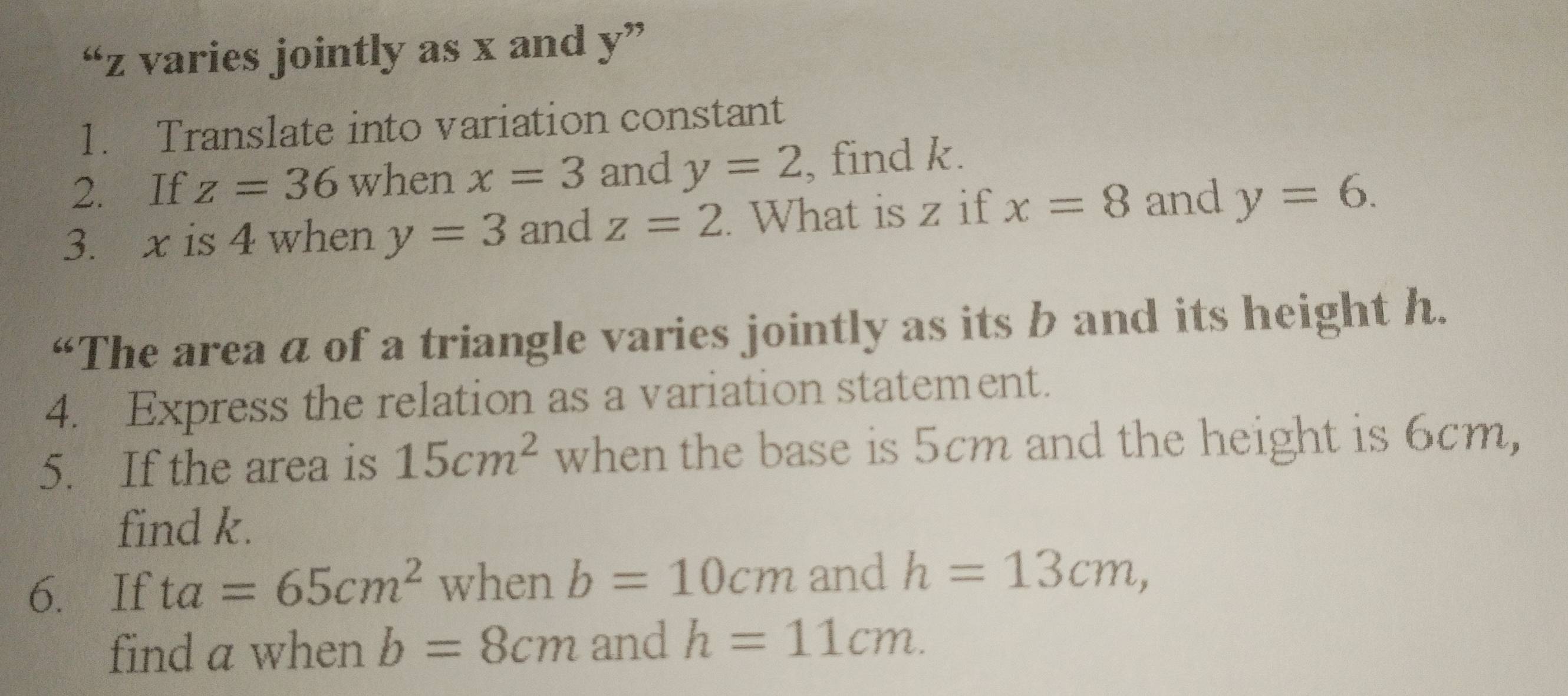 “ z varies jointly as x and y ” 
1. Translate into variation constant 
2. If z=36 when x=3 and y=2 , find k. 
3. x is 4 when y=3 and z=2. What is z if x=8 and y=6. 
“The area a of a triangle varies jointly as its b and its height h. 
4. Express the relation as a variation statement. 
5. If the area is 15cm^2 when the base is 5cm and the height is 6cm, 
find k. 
6. If ta=65cm^2 when b=10cm and h=13cm, 
find a when b=8cm and h=11cm.