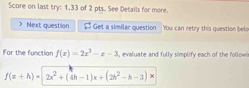 Score on last try: 1.33 of 2 pts. See Details for more. 
Next question Get a similar question You can retry this question belo 
For the function f(x)=2x^2-x-3 , evaluate and fully simplify each of the followi
f(x+h)=2x^2+(4h-1)x+(2h^2-h-3)*