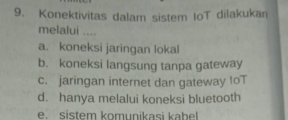 Konektivitas dalam sistem IoT dilakukan
melalui ....
a. koneksi jaringan lokal
b. koneksi langsung tanpa gateway
c. jaringan internet dan gateway IoT
d. hanya melalui koneksi bluetooth
e. sistem komunikasi kabel