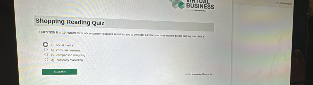 All Bucemars
BUSINESS
Shopping Reading Quiz
QUESTION 8 of 10: Which form of consumer resource requires you to consider all your purchase options before making your choice?
a) social media
b) consumer reviews
c) comparison shopping
d) company marketing
Submit
©2024 Knowledge Matters, Inc.