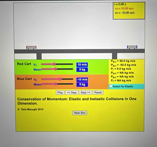 t=0.00 4
vx=10.00m/s
vx=-10.00m/s
P_R-1=50.0kg m/s
Red Cart V_f: 10 m/s P_B-l=-50.0kg m/s
Mass 5 kg P_i=0.0kgm/s
P_R-f=NAkgm/s
P_B-f=NAkg m/
Blue Cart V_i: -10 m/s P_f=NAkg m/s
Mass 5 kg Select for Elastic
Play Step Step Reset
Conservation of Momentum: Elastic and Inelastic Collisions in One
Dimension.
Taha Mzoughi 2015
Next Sim