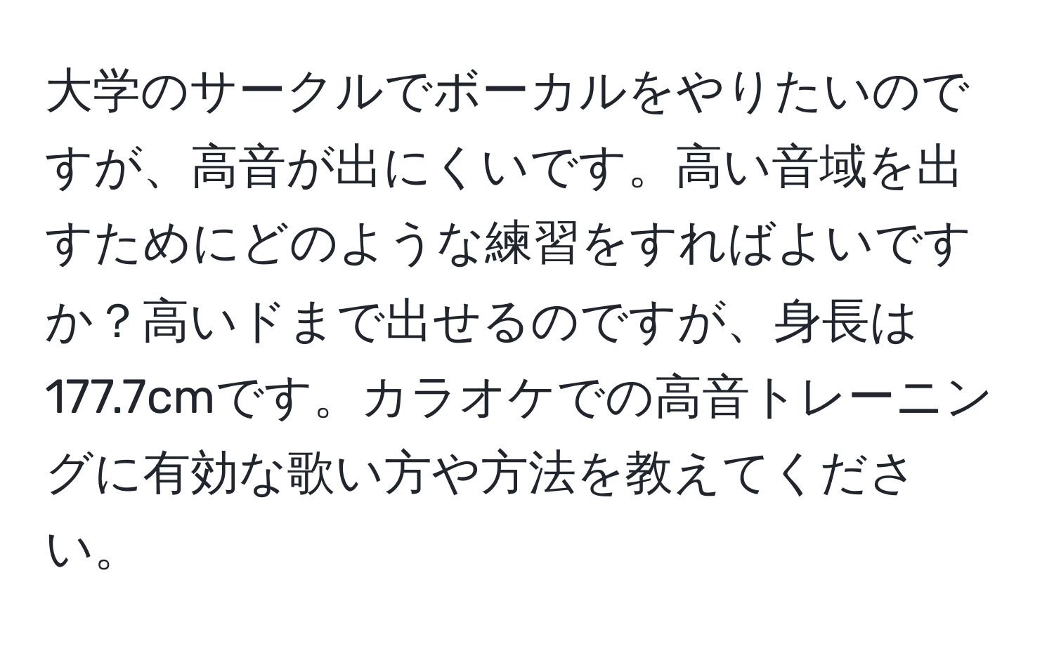 大学のサークルでボーカルをやりたいのですが、高音が出にくいです。高い音域を出すためにどのような練習をすればよいですか？高いドまで出せるのですが、身長は177.7cmです。カラオケでの高音トレーニングに有効な歌い方や方法を教えてください。