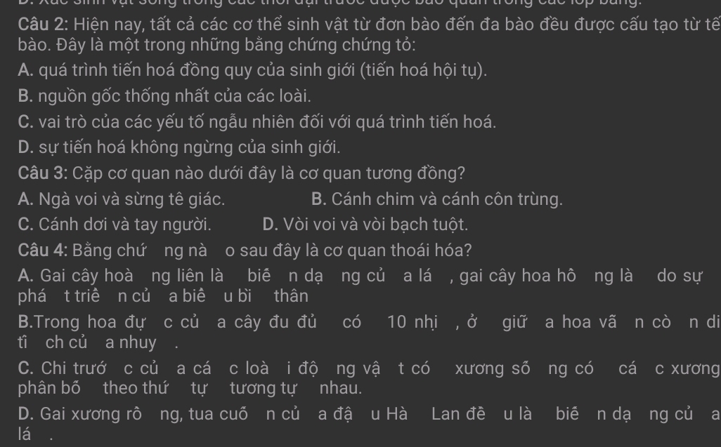 Hiện nay, tất cả các cơ thể sinh vật từ đơn bào đến đa bào đều được cấu tạo từ tế
bào. Đây là một trong những bằng chứng chứng tỏ:
A. quá trình tiến hoá đồng quy của sinh giới (tiến hoá hội tụ).
B. nguồn gốc thống nhất của các loài.
C. vai trò của các yếu tố ngẫu nhiên đối với quá trình tiến hoá.
D. sự tiến hoá không ngừng của sinh giới.
Câu 3: Cặp cơ quan nào dưới đây là cơ quan tương đồng?
A. Ngà voi và sừng tê giác. B. Cánh chim và cánh côn trùng.
C. Cánh dơi và tay người. D. Vòi voi và vòi bạch tuột.
Câu 4: Bằng chứ ng nà o sau đây là cơ quan thoái hóa?
A. Gai cây hoà ng liên là bié n dạ ng củ a lá , gai cây hoa hô ng là do sự
phá t triề n củ a biê u bi thân
B.Trong hoa đự c củ a cây đu đủ có 10 nhi , ở giữ a hoa vã n cò n di
ti ch củ a nhuy .
C. Chi trướ c củ a cá c loà i độ ng vậ t có xương số ng có cá c xương
phân bố theo thứ tự tương tự nhau.
D. Gai xương rô ng, tua cuỗ n củ a đậ u Hà Lan đề u là bié n dạ ng củ a
lá