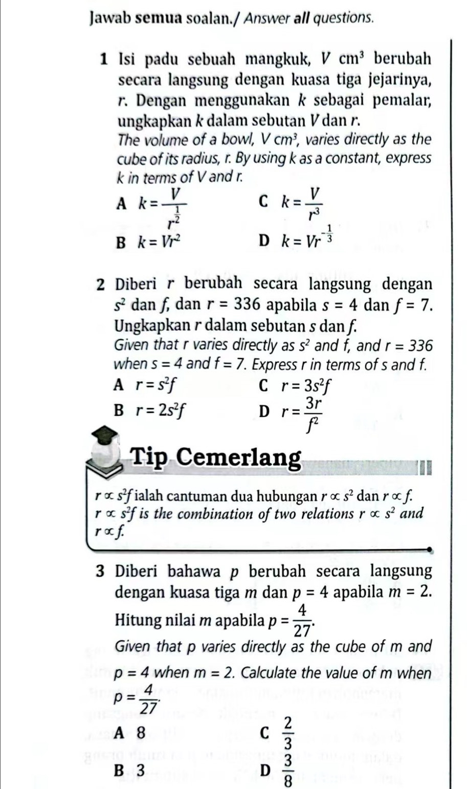 Jawab semua soalan./ Answer all questions.
1 Isi padu sebuah mangkuk, Vcm^3 berubah
secara langsung dengan kuasa tiga jejarinya,
r. Dengan menggunakan k sebagai pemalar,
ungkapkan k dalam sebutan V dan r.
The volume of a bowl, Vcm^3 , varies directly as the
cube of its radius, r. By using k as a constant, express
k in terms of V and r.
A k=frac Vr^(frac 1)2
C k= V/r^3 
B k=Vr^2
D k=Vr^(-frac 1)3
2 Diberi r berubah secara langsung dengan
s^2 dan f, dan r=336 apabila s=4 dan f=7.
Ungkapkan r dalam sebutan s dan f.
Given that r varies directly as S^2 and f, and r=336
when s=4 and f=7. Express r in terms of s and f.
A r=s^2f
C r=3s^2f
B r=2s^2f
D r= 3r/f^2 
Tip Cemerlang
ralpha s^2f ialah cantuman dua hubungan ralpha s^2 dan r ∞ f.
ralpha s^2f is the combination of two relations ralpha s^2 and
ralpha f.
3 Diberi bahawa p berubah secara langsung
dengan kuasa tiga m dan p=4 apabila m=2.
Hitung nilai m apabila p= 4/27 .
Given that p varies directly as the cube of m and
p=4 when m=2. Calculate the value of m when
p= 4/27 .
A 8 C  2/3 
B 3 D  3/8 