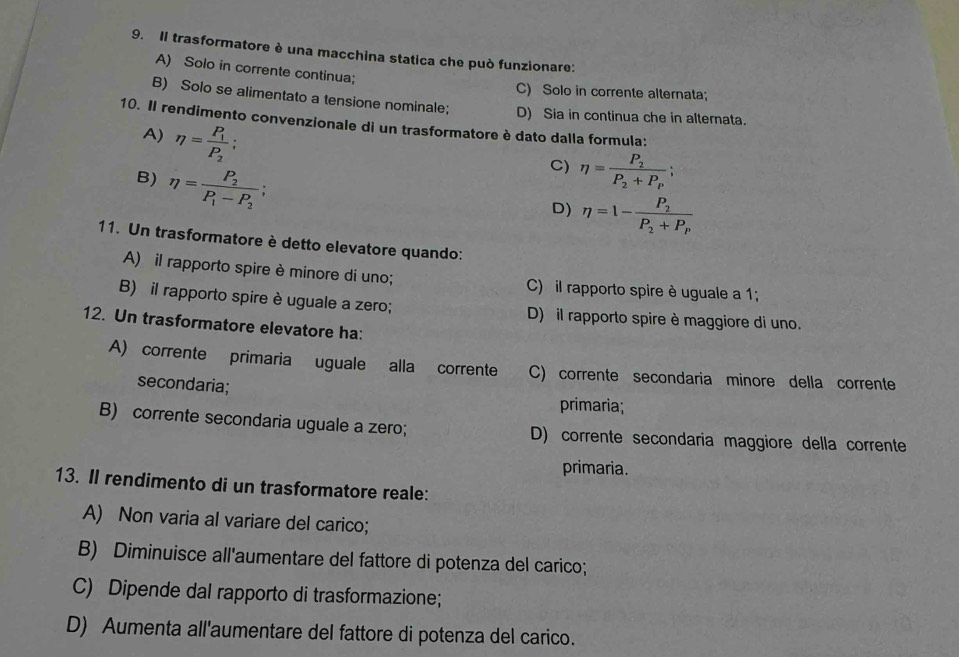 Il trasformatore è una macchina statica che può funzionare:
A) Solo in corrente continua;
C) Solo in corrente alternata;
B) Solo se alimentato a tensione nominale; D) Sia in continua che in alternata.
10. Il rendimento convenzionale di un trasformatore è dato dalla formula:
A) eta =frac P_1P_2;
B) eta =frac P_2P_1-P_2;
C) eta =frac P_2P_2+P_P;
D) eta =1-frac P_2P_2+P_P
11. Un trasformatore è detto elevatore quando:
A) il rapporto spire è minore di uno; C) il rapporto spire è uguale a 1;
B) il rapporto spire è uguale a zero; D) il rapporto spire è maggiore di uno.
12. Un trasformatore elevatore ha:
A) corrente primaria uguale alla corrente C) corrente secondaria minore della corrente
secondaria;
primaria;
B) corrente secondaria uguale a zero; D) corrente secondaria maggiore della corrente
primaria.
13. II rendimento di un trasformatore reale:
A) Non varia al variare del carico;
B) Diminuisce all'aumentare del fattore di potenza del carico;
C) Dipende dal rapporto di trasformazione;
D) Aumenta all'aumentare del fattore di potenza del carico.