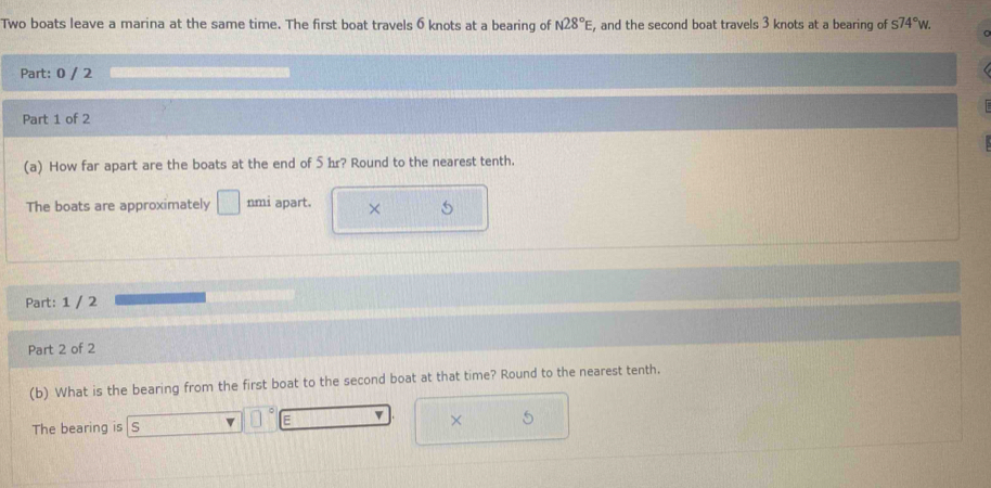 Two boats leave a marina at the same time. The first boat travels 6 knots at a bearing of N28°E, , and the second boat travels 3 knots at a bearing of s74°w. 
Part: 0 / 2 
Part 1 of 2 
(a) How far apart are the boats at the end of 5hr? Round to the nearest tenth. 
The boats are approximately □ nmi apart. × 
Part: 1 / 2 
Part 2 of 2 
(b) What is the bearing from the first boat to the second boat at that time? Round to the nearest tenth. 
The bearing is S v □ E v × 5