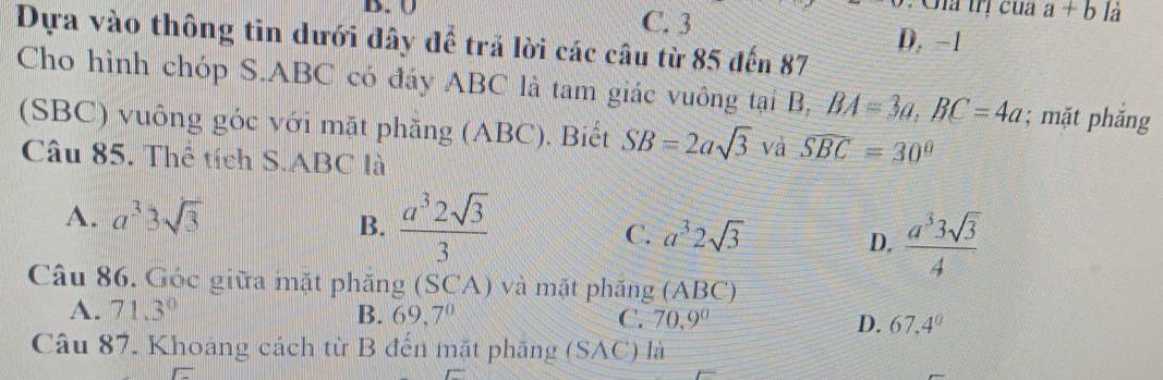 Gia trị của a+b là
B. U C. 3 D, −1
Dựa vào thông tin dưới đây để trả lời các câu từ 85 đến 87
Cho hình chóp S. ABC có đáy ABC là tam giác vuông tại B, BA=3a, BC=4a; mặt phắng
(SBC) vuông góc với mặt phăng (ABC). Biết SB=2asqrt(3) và widehat SBC=30°
Câu 85. Thể tích S. ABC là
A. a^33sqrt(3)
B.  a^32sqrt(3)/3 
C. a^32sqrt(3)
D.  a^33sqrt(3)/4 
Câu 86. Góc giữa mặt phăng (SCA) và mặt phăng (ABC)
A. 71.3° B. 69.7^0 C. 70.9° D. 67.4^0
Câu 87. Khoang cách từ B đến mặt phăng (SAC) là