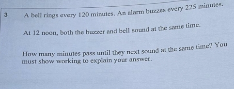 A bell rings every 120 minutes. An alarm buzzes every 225 minutes. 
At 12 noon, both the buzzer and bell sound at the same time. 
How many minutes pass until they next sound at the same time? You 
must show working to explain your answer.