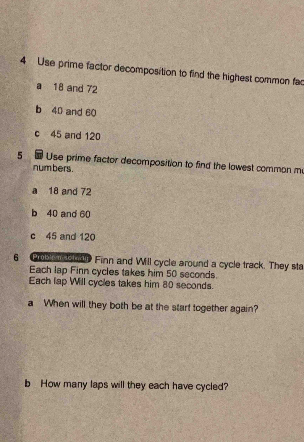 Use prime factor decomposition to find the highest common fac
a 18 and 72
b 40 and 60
c 45 and 120
5 Use prime factor decomposition to find the lowest common m
numbers.
a 18 and 72
b 40 and 60
c 45 and 120
6 Problen solving Finn and Will cycle around a cycle track. They sta
Each lap Finn cycles takes him 50 seconds.
Each lap Will cycles takes him 80 seconds.
a When will they both be at the start together again?
b How many laps will they each have cycled?