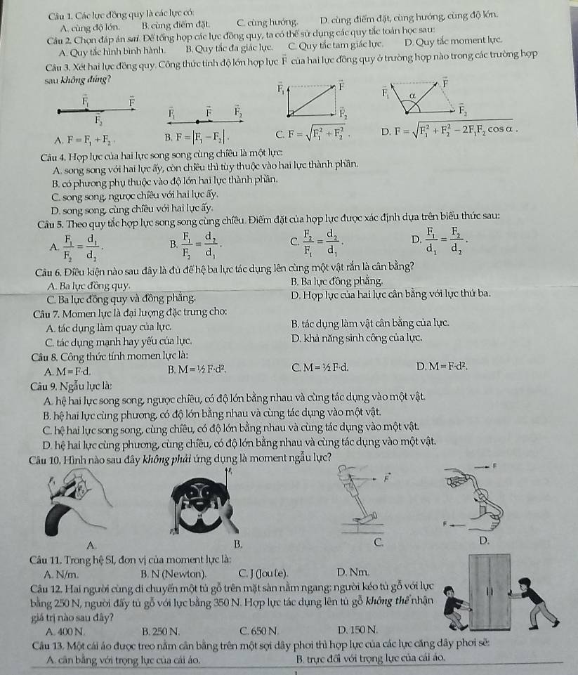 Các lực đồng quy là các lực có:
A. cùng độ lớn. B. cùng điểm đặt C. cùng hướng. D. cùng điểm đặt, cùng hướng, cùng độ lớn.
Câu 2. Chọn đáp án sai. Đế tổng họp các lực đồng quy, ta có thể sử dụng các quy tắc toán học sau:
A. Quy tắc hình bình hành. B. Quy tắc đa giác lực. C. Quy tắc tam giác lực. D. Quy tắc moment lực.
Câu 3. Xét hai lực đồng quy. Công thức tính độ lớn hợp lực F của hai lực đồng quy ở trường hợp nào trong các trường hợp
sau không đứng?
overline F_1 overleftrightarrow F
vector F_1 F
overline F_1 vector F vector F_2 overline F_2
overline F_2
A. F=F_1+F_2 B. F=|F_1-F_2|. C. F=sqrt (F_1)^2+F_2^2, D. F=sqrt (F_1)^2+F_2^(2-2F_1)F_2cos alpha .
Câu 4. Hợp lực của hai lực song song cùng chiều là một lực:
A. song song với hai lực ấy, còn chiều thì tùy thuộc vào hai lực thành phần.
B. có phương phụ thuộc vào độ lớn hai lực thành phần.
C. song song, ngược chiều với hai lực ấy,
D. song song, cùng chiều với hai lực ấy.
Câu 5. Theo quy tắc hợp lực song song cùng chiêu. Điểm đặt của hợp lực được xác định dựa trên biểu thức sau:
A. frac F_1F_2=frac d_1d_2. B. frac F_1F_2=frac d_2d_1. C. frac F_2F_1=frac d_2d_1. D. frac F_1d_1=frac F_2d_2.
Câu 6. Điều kiện nào sau đây là đủ để hệ ba lực tác dụng lên cùng một vật rắn là cân bằng?
A. Ba lục đồng quy. B. Ba lục đồng phẳng.
C. Ba lực đồng quy và đồng phẳng. D. Hợp lực của hai lực cân bằng với lực thứ ba.
Câu 7. Momen lực là đại lượng đặc trung cho:
A. tác dụng làm quay của lực. B. tác dụng làm vật cân bằng của lực.
C. tác dụng mạnh hay yếu của lực. D. khả năng sinh công của lực.
Câu 8. Công thức tính momen lực là:
A. M=F· d. B. M=1/2F· d^2.d^2. C. M=1/2F· d. D. M=F· d^2.
Câu 9. Ngẫu lực là:
A. hệ hai lực song song, ngưọc chiều, có độ lớn bằng nhau và cùng tác dụng vào một vật.
B. hệ hai lực cùng phương, có độ lớn bằng nhau và cùng tác dụng vào một vật.
C. hệ hai lực song song, cùng chiều, có độ lớn bằng nhau và cùng tác dụng vào một vật.
D. hệ hai lực cùng phương, cùng chiều, có độ lớn bằng nhau và cùng tác dụng vào một vật.
Câu 10, Hình nào sau đây không phải ứng dụng là moment ngẫu
F
A.
D.
Câu 11. Trong hệ SI, đơn vị của moment lực là:
A. N/m. B. N (Newton). C. J (Jou le). D. Nm.
Câu 12. Hai người cùng di chuyến một tủ gỗ trên mặt sản nằm ngang: người kéo tủ gỗ với lực 11
bằng 250 N, người đấy tú gỗ với lực bằng 350 N. Hợp lực tác dụng lên tủ gỗ không thể nhận
giả trị nào sau đây?
A. 400 N. B. 250 N. C. 650 N D. 150 N.
Câu 13. Một cái áo được treo nằm cân bằng trên một sợi dây phơi thì hợp lực của các lực căng dây phơi sẽ:
A. cần bằng với trọng lực của cái áo. B. trực đối với trọng lực của cái áo,