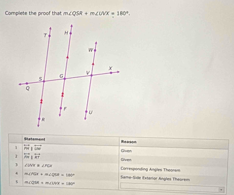 Complete the proof that m∠ QSR+m∠ UVX=180°. 
Statement Reason 
1 overleftrightarrow FH|overleftrightarrow UW
Given 
2 overleftrightarrow FH||overleftrightarrow RT
Given 
3 ∠ UVX≌ ∠ FGX Corresponding Angles Theorem 
4 m∠ FGX+m∠ QSR=180°
Same-Side Exterior Angles Theorem 
5 m∠ QSR+m∠ UVX=180°