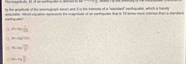 The magnitude, M., 'of an earthquake is defined to be° whara his the intnsity of the eantnquake (measured
by the amplitude of the seismograph wave) and S is the intensity of a "standard" earthquake, which is barely
delectable. Which equation represents the magnitude of an earthquake that is 10 times more intense than a standard
earthquake ?
M=log  I/10S 
M=log (10S)
At=log  10S/S 
iM=log  10/5 